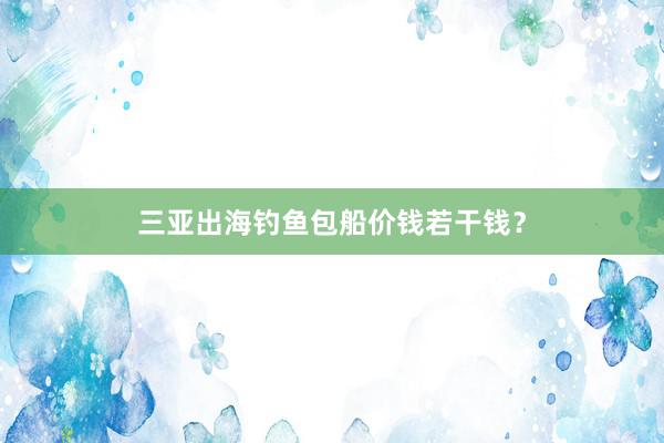 三亚出海钓鱼包船价钱若干钱？